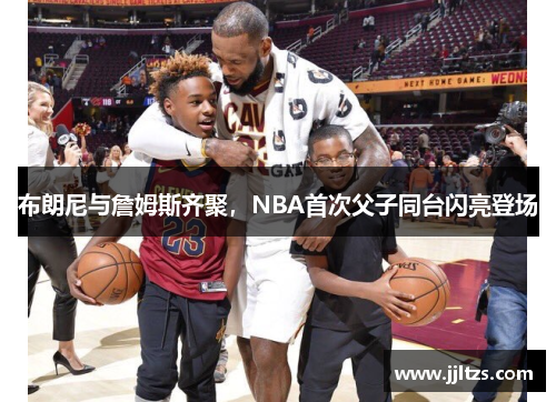布朗尼与詹姆斯齐聚，NBA首次父子同台闪亮登场