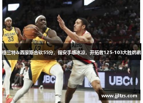 格兰特&西蒙斯合砍55分，锡安手感冰凉，开拓者125-103大胜鹈鹕