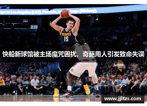 快船新球馆被主场魔咒困扰，奇葩用人引发致命失误